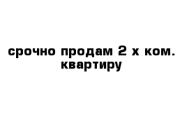 срочно продам 2-х ком. квартиру